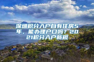 深圳积分入户自有住房5年，能办理户口吗？2021积分入户新规