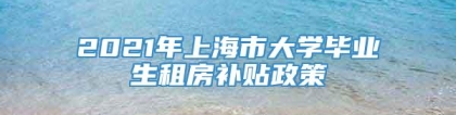 2021年上海市大学毕业生租房补贴政策