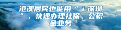 港澳居民也能用“ｉ深圳”，快速办理社保、公积金业务