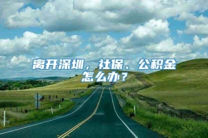 离开深圳，社保、公积金怎么办？