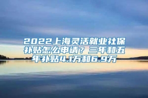 2022上海灵活就业社保补贴怎么申请？三年和五年补贴4.1万和6.9万