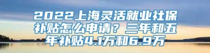 2022上海灵活就业社保补贴怎么申请？三年和五年补贴4.1万和6.9万