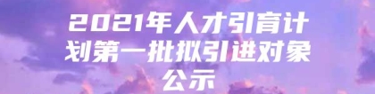 2021年人才引育计划第一批拟引进对象公示