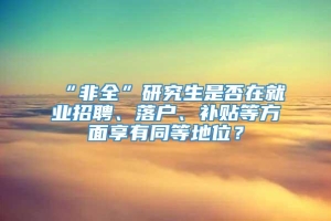 “非全”研究生是否在就业招聘、落户、补贴等方面享有同等地位？