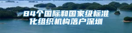 84个国际和国家级标准化组织机构落户深圳