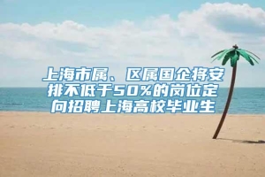 上海市属、区属国企将安排不低于50%的岗位定向招聘上海高校毕业生