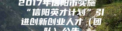 2017年信阳市实施“信阳英才计划”引进创新创业人才（团队）公告