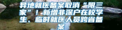 异地就医备案取消“限三家”！新增非深户在校学生、临时就医人员跨省备案