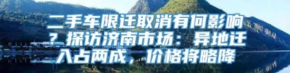 二手车限迁取消有何影响？探访济南市场：异地迁入占两成，价格将略降