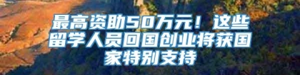 最高资助50万元！这些留学人员回国创业将获国家特别支持