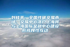 刘桂平：全国性碳交易市场、交易中心落户上海将与上海国际金融中心建设形成良性互动