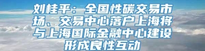 刘桂平：全国性碳交易市场、交易中心落户上海将与上海国际金融中心建设形成良性互动