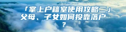 「掌上户籍室使用攻略二」父母、子女如何投靠落户？