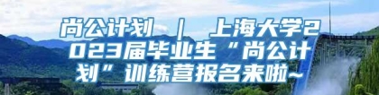 尚公计划 ｜ 上海大学2023届毕业生“尚公计划”训练营报名来啦~