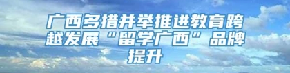 广西多措并举推进教育跨越发展“留学广西”品牌提升