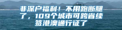 非深户福利！不用跑断腿了，109个城市可跨省续签港澳通行证了