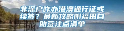 非深户咋办港澳通行证或续签？最新攻略附福田自助签注点清单