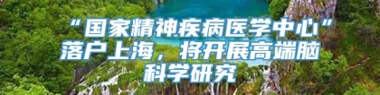 “国家精神疾病医学中心”落户上海，将开展高端脑科学研究