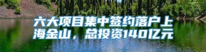 六大项目集中签约落户上海金山，总投资140亿元