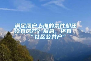 满足落户上海的条件却还没有房产？别急，还有“社区公共户”