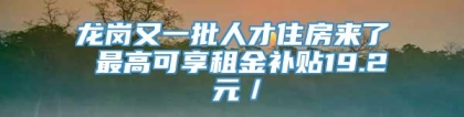 龙岗又一批人才住房来了 最高可享租金补贴19.2 元／㎡