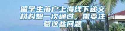 留学生落户上海线下递交材料想一次通过，需要注意这些问题