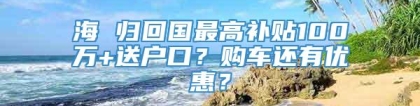 海 归回国最高补贴100万+送户口？购车还有优惠？