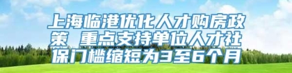 上海临港优化人才购房政策 重点支持单位人才社保门槛缩短为3至6个月