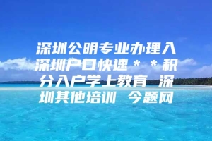 深圳公明专业办理入深圳户口快速＊＊积分入户学上教育 深圳其他培训 今题网