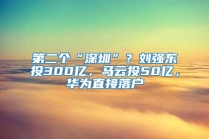 第二个“深圳”？刘强东投300亿，马云投50亿，华为直接落户