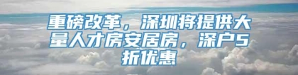 重磅改革，深圳将提供大量人才房安居房，深户5折优惠