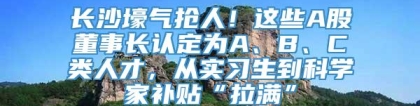 长沙壕气抢人！这些A股董事长认定为A、B、C类人才，从实习生到科学家补贴“拉满”