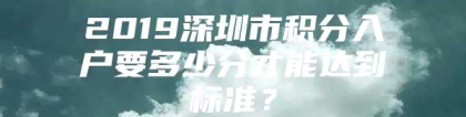 2019深圳市积分入户要多少分才能达到标准？