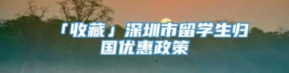 「收藏」深圳市留学生归国优惠政策