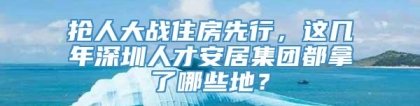 抢人大战住房先行，这几年深圳人才安居集团都拿了哪些地？