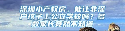 深圳小产权房，能让非深户孩子上公立学校吗？多数家长竟然不知道