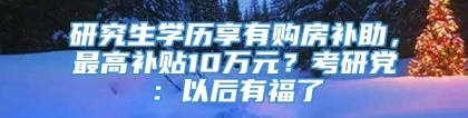 研究生学历享有购房补助，最高补贴10万元？考研党：以后有福了