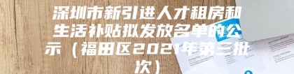 深圳市新引进人才租房和生活补贴拟发放名单的公示（福田区2021年第三批次）