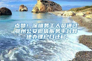 点赞！深圳务工人员通过鄂州公安微信服务平台异地办理户口迁移