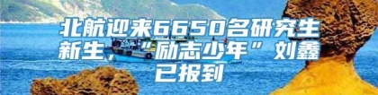 北航迎来6650名研究生新生，“励志少年”刘鑫已报到