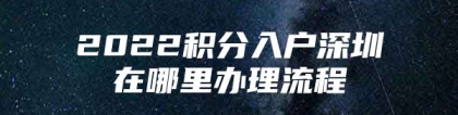 2022积分入户深圳在哪里办理流程