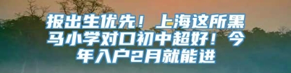 报出生优先！上海这所黑马小学对口初中超好！今年入户2月就能进