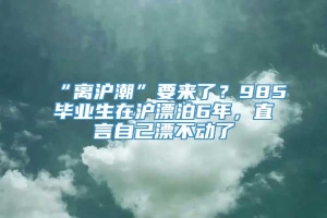 “离沪潮”要来了？985毕业生在沪漂泊6年，直言自己漂不动了