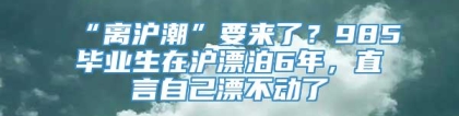 “离沪潮”要来了？985毕业生在沪漂泊6年，直言自己漂不动了