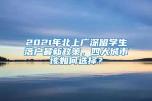 2021年北上广深留学生落户最新政策，四大城市该如何选择？