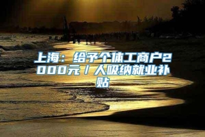 上海：给予个体工商户2000元／人吸纳就业补贴