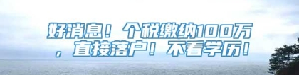 好消息！个税缴纳100万，直接落户！不看学历！