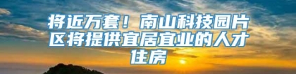 将近万套！南山科技园片区将提供宜居宜业的人才住房