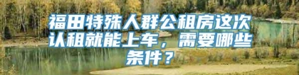 福田特殊人群公租房这次认租就能上车，需要哪些条件？