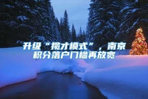 升级“揽才模式”，南京积分落户门槛再放宽